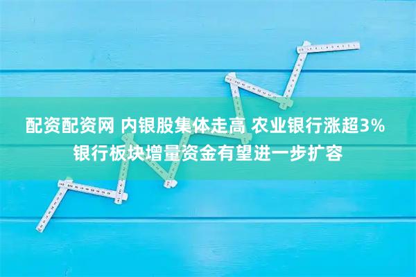 配资配资网 内银股集体走高 农业银行涨超3% 银行板块增量资金有望进一步扩容