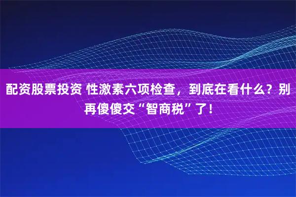 配资股票投资 性激素六项检查，到底在看什么？别再傻傻交“智商税”了！