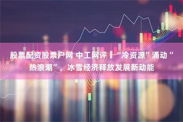股票配资股票户网 中工网评丨“冷资源”涌动“热浪潮”，冰雪经济释放发展新动能