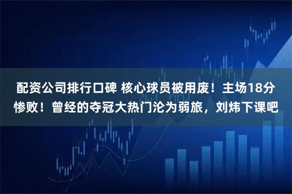 配资公司排行口碑 核心球员被用废！主场18分惨败！曾经的夺冠大热门沦为弱旅，刘炜下课吧