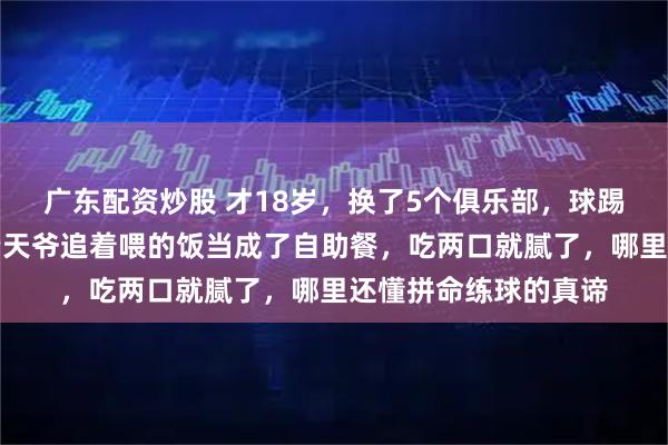 广东配资炒股 才18岁，换了5个俱乐部，球踢不进了，这孩子把老天爷追着喂的饭当成了自助餐，吃两口就腻了，哪里还懂拼命练球的真谛