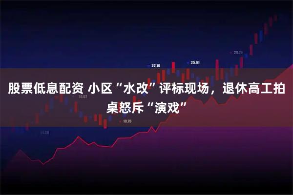 股票低息配资 小区“水改”评标现场，退休高工拍桌怒斥“演戏”