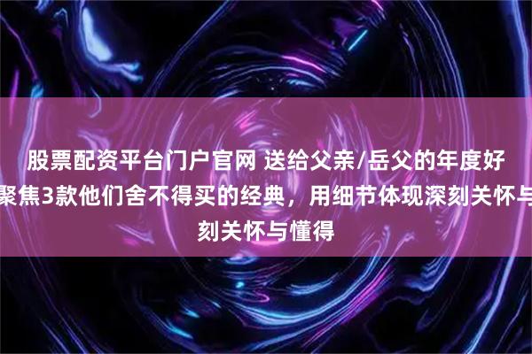 股票配资平台门户官网 送给父亲/岳父的年度好礼：聚焦3款他们舍不得买的经典，用细节体现深刻关怀与懂得