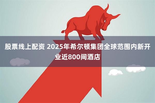 股票线上配资 2025年希尔顿集团全球范围内新开业近800间酒店