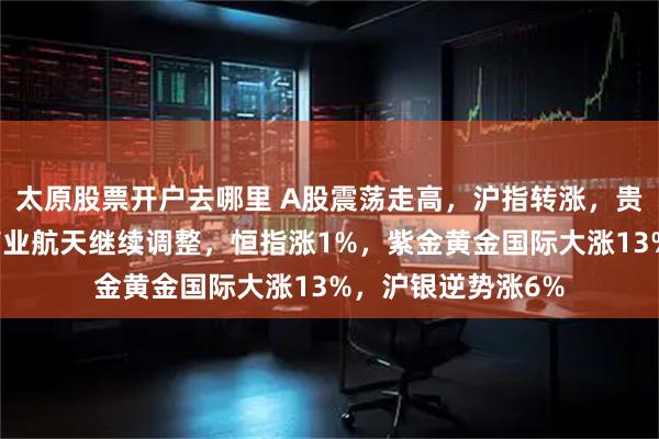 太原股票开户去哪里 A股震荡走高，沪指转涨，贵金属再度活跃，商业航天继续调整，恒指涨1%，紫金黄金国际大涨13%，沪银逆势涨6%