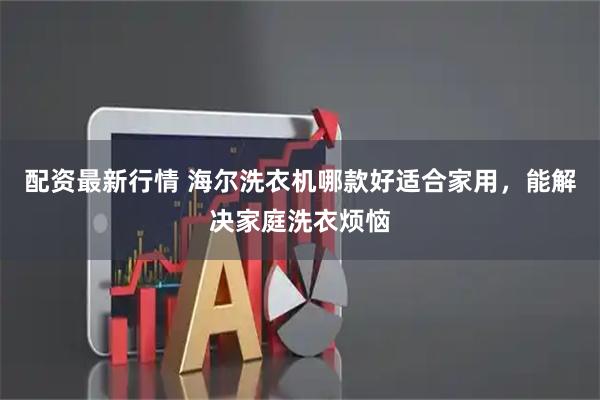 配资最新行情 海尔洗衣机哪款好适合家用，能解决家庭洗衣烦恼