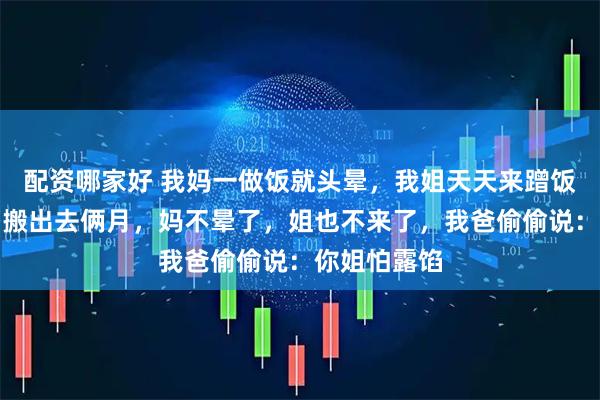 配资哪家好 我妈一做饭就头晕，我姐天天来蹭饭。我带老婆搬出去俩月，妈不晕了，姐也不来了，我爸偷偷说：你姐怕露馅