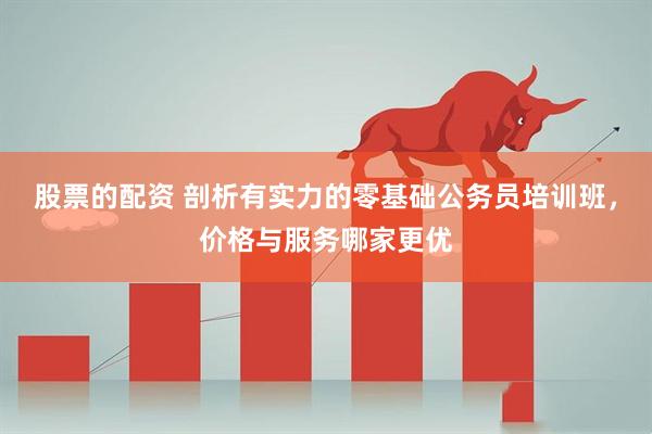 股票的配资 剖析有实力的零基础公务员培训班，价格与服务哪家更优
