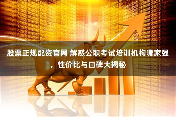 股票正规配资官网 解惑公职考试培训机构哪家强，性价比与口碑大揭秘