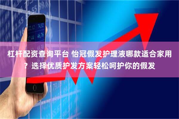 杠杆配资查询平台 怡冠假发护理液哪款适合家用？选择优质护发方案轻松呵护你的假发