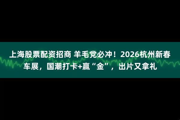 上海股票配资招商 羊毛党必冲！2026杭州新春车展，国潮打卡+赢“金”，出片又拿礼