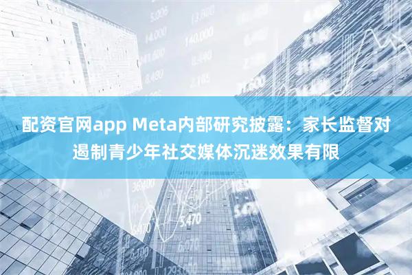 配资官网app Meta内部研究披露：家长监督对遏制青少年社交媒体沉迷效果有限