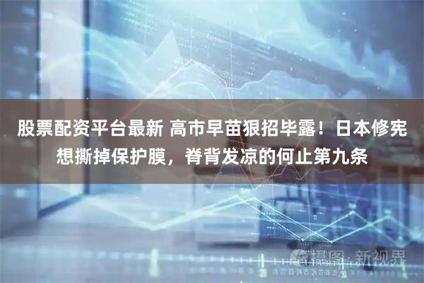 股票配资平台最新 高市早苗狠招毕露！日本修宪想撕掉保护膜，脊背发凉的何止第九条