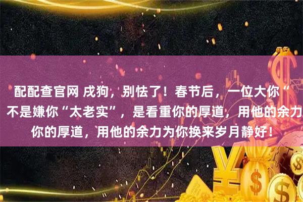 配配查官网 戌狗，别怯了！春节后，一位大你“五岁”的长者遇见，不是嫌你“太老实”，是看重你的厚道，用他的余力为你换来岁月静好！