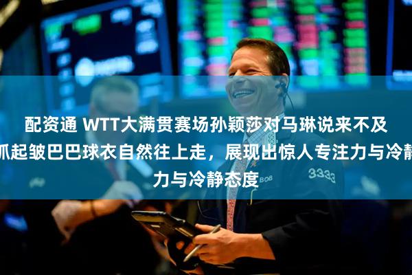 配资通 WTT大满贯赛场孙颖莎对马琳说来不及了,抓起皱巴巴球衣自然往上走,展现出惊人专注力与冷静态度