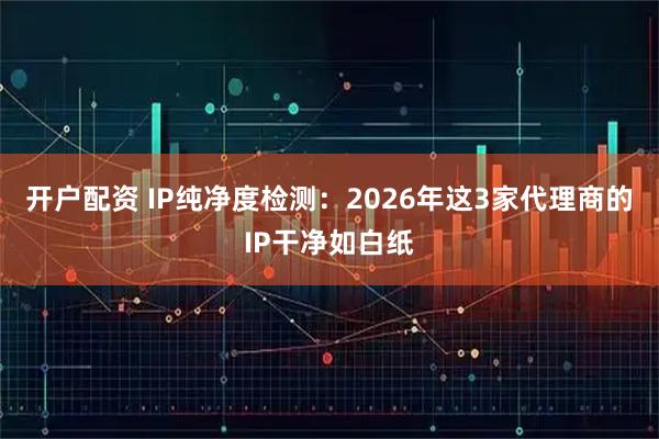 开户配资 IP纯净度检测:2026年这3家代理商的IP干净如白纸