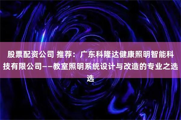 股票配资公司 推荐:广东科隆达健康照明智能科技有限公司——教室照明系统设计与改造的专业之选