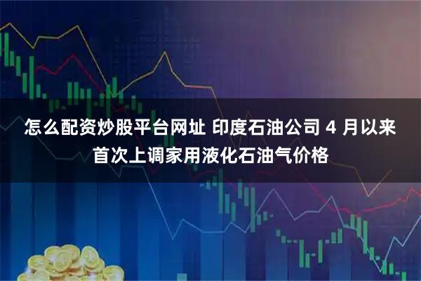 怎么配资炒股平台网址 印度石油公司 4 月以来首次上调家用液化石油气价格