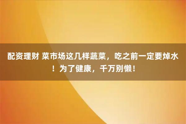 配资理财 菜市场这几样蔬菜，吃之前一定要焯水！为了健康，千万别懒！