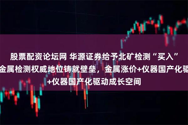 股票配资论坛网 华源证券给予北矿检测“买入”评级:有色金属检测权威地位铸就壁垒,金属涨价+仪器国产化驱动成长空间