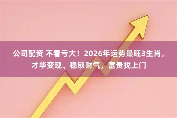 公司配资 不看亏大！2026年运势最旺3生肖，才华变现、稳锁财气，富贵找上门
