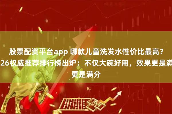 股票配资平台app 哪款儿童洗发水性价比最高?2026权威推荐排行榜出炉:不仅大碗好用,效果更是满分