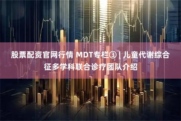股票配资官网行情 MDT专栏③ | 儿童代谢综合征多学科联合诊疗团队介绍