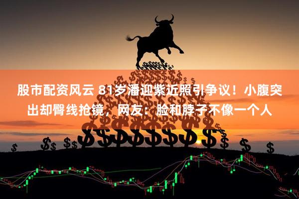 股市配资风云 81岁潘迎紫近照引争议!小腹突出却臀线抢镜,网友:脸和脖子不像一个人