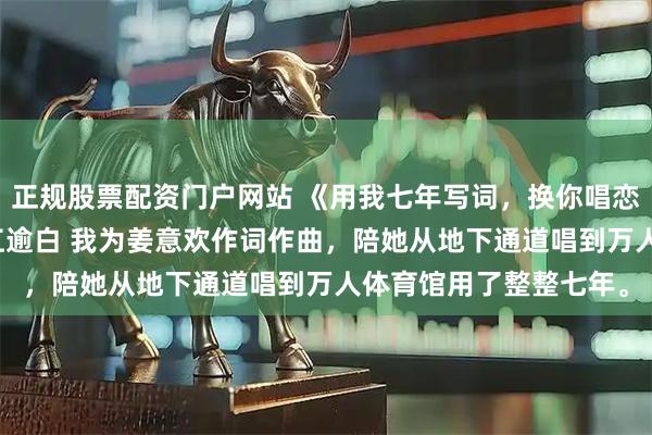 正规股票配资门户网站 《用我七年写词，换你唱恋成诗》陆沉星姜意欢江逾白 　我为姜意欢作词作曲，陪她从地下通道唱到万人体育馆用了整整七年。