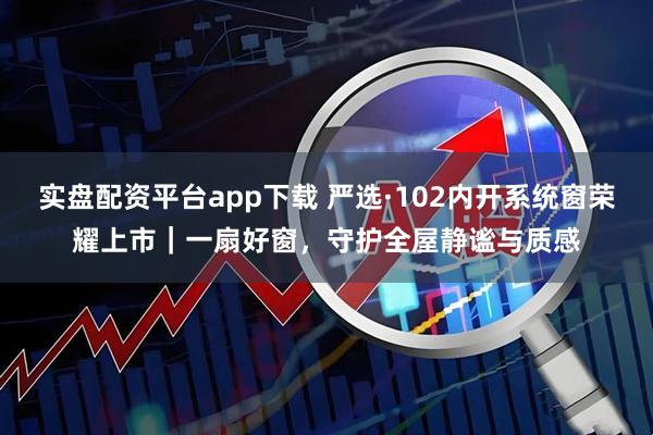 实盘配资平台app下载 严选·102内开系统窗荣耀上市|一扇好窗,守护全屋静谧与质感