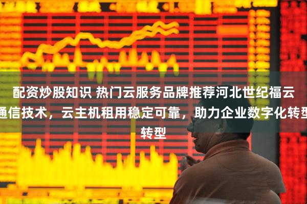 配资炒股知识 热门云服务品牌推荐河北世纪福云通信技术，云主机租用稳定可靠，助力企业数字化转型