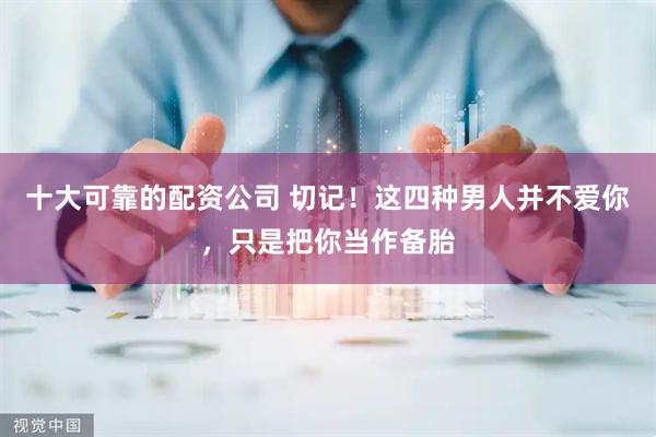 十大可靠的配资公司 切记！这四种男人并不爱你，只是把你当作备胎