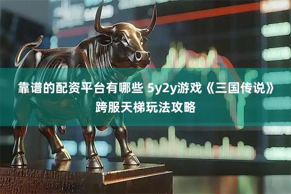 靠谱的配资平台有哪些 5y2y游戏《三国传说》跨服天梯玩法攻略