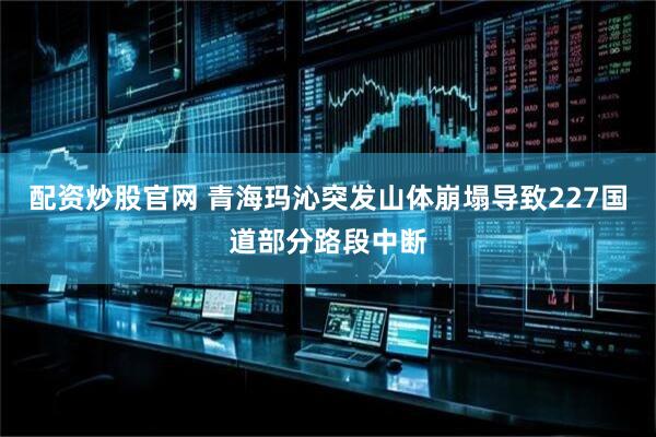 配资炒股官网 青海玛沁突发山体崩塌导致227国道部分路段中断