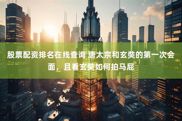 股票配资排名在线查询 唐太宗和玄奘的第一次会面，且看玄奘如何拍马屁
