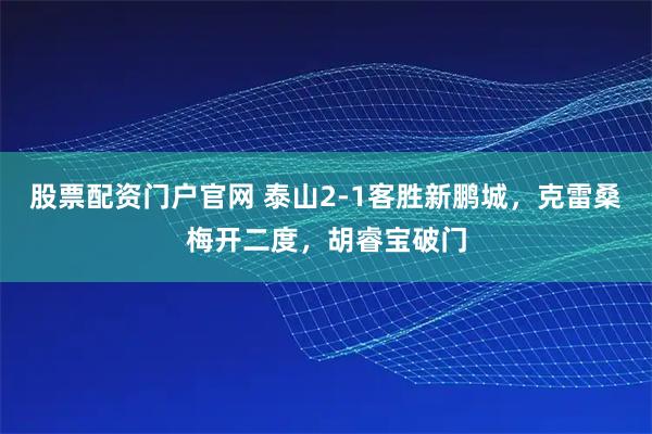 股票配资门户官网 泰山2-1客胜新鹏城，克雷桑梅开二度，胡睿宝破门