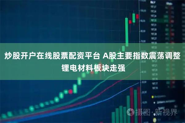炒股开户在线股票配资平台 A股主要指数震荡调整 锂电材料板块走强